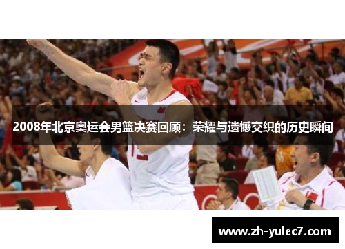 2008年北京奥运会男篮决赛回顾：荣耀与遗憾交织的历史瞬间